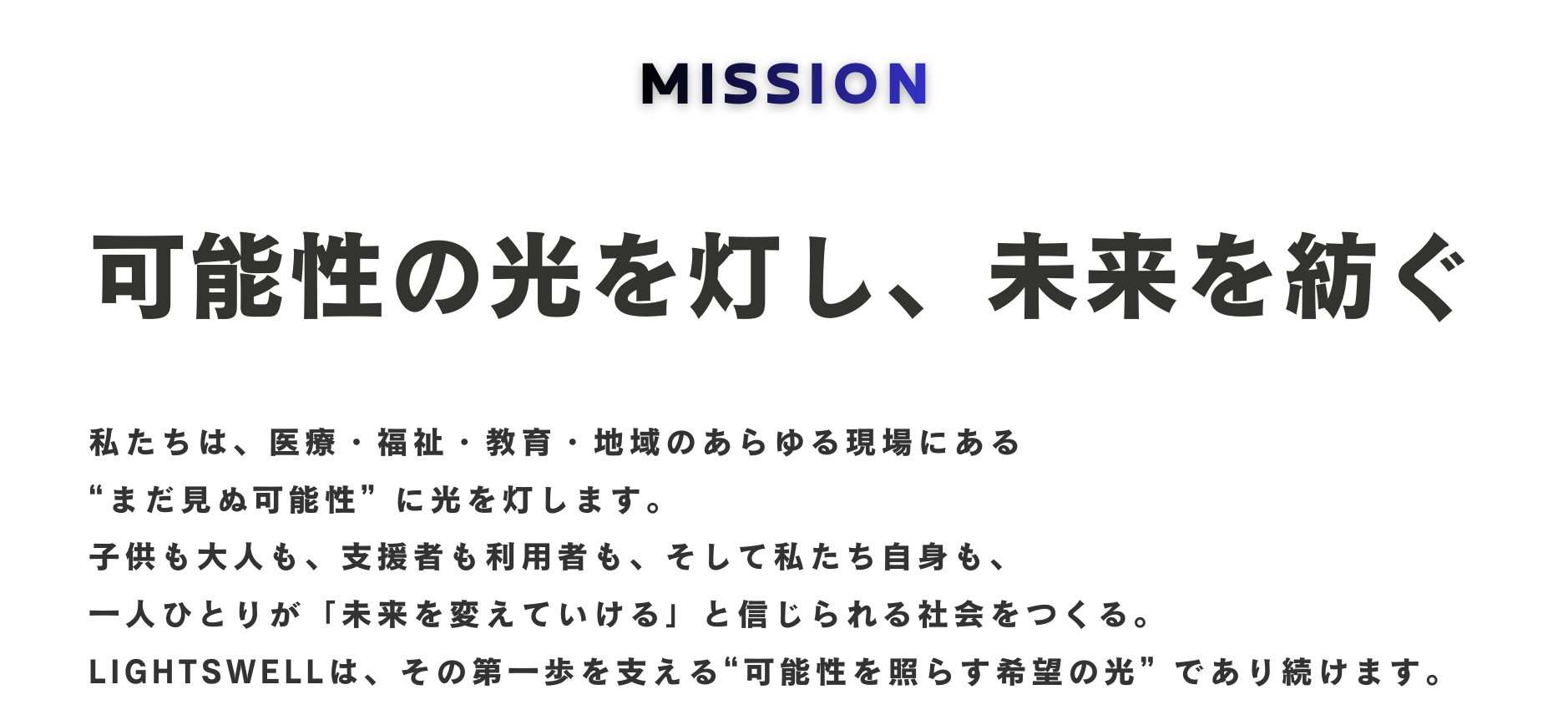 MISSION
可能性の光を灯し、未来を紡ぐ

私たちは、医療・福祉・教育・地域のあらゆる現場にある
“まだ見ぬ可能性” に光を灯します。

子どもも大人も、支援者も利用者も、そして私たち自身も、
一人ひとりが「未来を変えていける」と信じられる社会をつくる。

LIGHTSWELLは、その第一歩を支える
“可能性を照らす希望の光” であり続けます。

VISION
挑戦で、常識を再定義する。

変化の激しい時代に、古い常識や習慣、思考の枠にとらわれず、
挑戦から新しい支援・仕組み・働き方・地域の形を生み出します。

専門性と行動力で、社会の「できない」を「できる」に変え、
日本の健康・予防、そして生活の基盤である衣・食・住における
新たなスタンダード を築きます。

VALUE
かっこいいことをしよう！

かっこいいことをする――
それは、胸を張れる選択と、想いと行動の美学です。

その積み重ねが、LIGHTSWELLの文化を形づくります。

私たちは、一人ひとりがプロフェッショナルとして
「誇れる仕事」
「胸を張れる挑戦」
「変化を生む姿勢」
を重ねていきます。